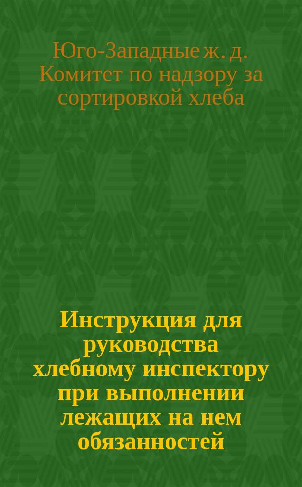 Инструкция для руководства хлебному инспектору [при выполнении лежащих на нем обязанностей, составленная Комитетом по надзору за сортировкой хлебов при элеваторе-зернохранилище Общества Юго-зап. жел. дор.]