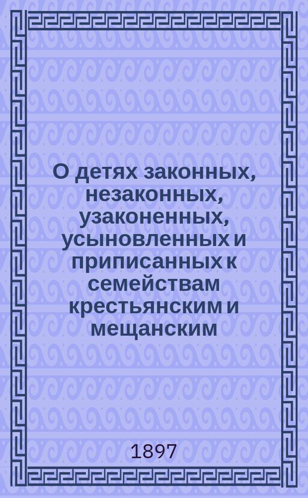 О детях законных, незаконных, узаконенных, усыновленных и приписанных к семействам крестьянским и мещанским : Пр-во дел об узаконении, усыновлении и о законности рождения : Извлеч. из законов гражд., Устава гражд. судопроизводства, Устава духов. консисторий и др. узаконений с объясн. по решениям Гражд. кассац. деп. Правительствующего сената