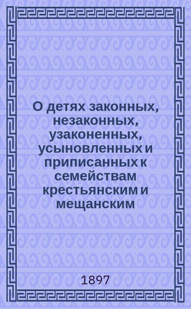 О детях законных, незаконных, узаконенных, усыновленных и приписанных к семействам крестьянским и мещанским : Пр-во дел об узаконении, усыновлении и о законности рождения : Извлеч. из законов гражд., Устава гражд. судопроизводства, Устава духов. консисторий и др. узаконений с объясн. по решениям Гражд. кассац. деп. Правительствующего сената