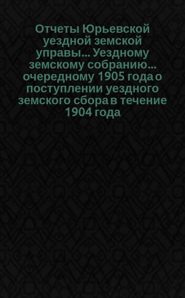 Отчеты Юрьевской уездной земской управы... Уездному земскому собранию... очередному [1905 года] о поступлении уездного земского сбора в течение 1904 года