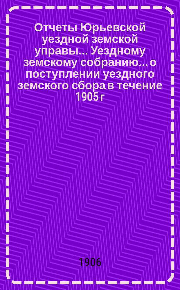 Отчеты Юрьевской уездной земской управы... Уездному земскому собранию... о поступлении уездного земского сбора в течение 1905 г.