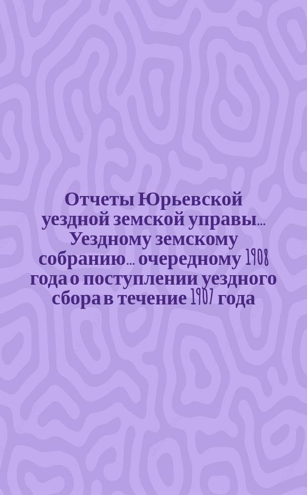 Отчеты Юрьевской уездной земской управы... Уездному земскому собранию... очередному [1908 года] о поступлении уездного сбора в течение 1907 года