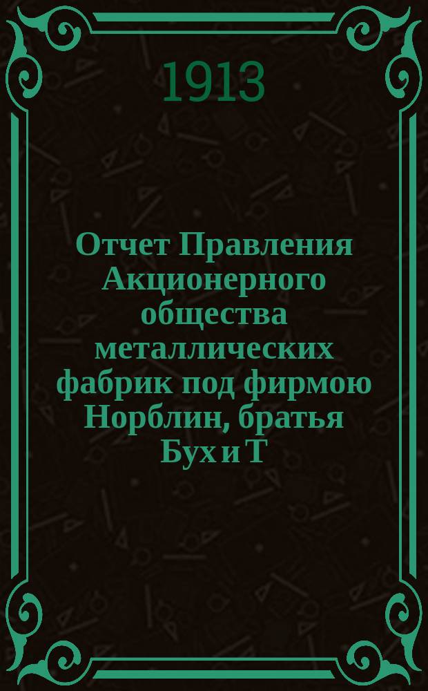 Отчет Правления Акционерного общества металлических фабрик под фирмою Норблин, братья Бух и Т. Вернер в Варшаве... ... за 20 операционный год : ... за 20 операционный год, т. е. с 18 июня / 1 июля 1912 года по 17/30 июня 1913 года