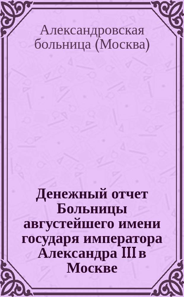 Денежный отчет Больницы августейшего имени государя императора Александра III в Москве...