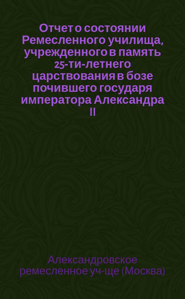 Отчет о состоянии Ремесленного училища, учрежденного в память 25-ти-летнего царствования в бозе почившего государя императора Александра II... и Училища-приюта... Еврейской общины в Москве...