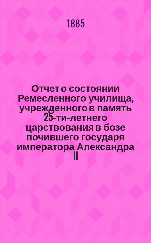 Отчет о состоянии Ремесленного училища, учрежденного в память 25-ти-летнего царствования в бозе почившего государя императора Александра II... и Училища-приюта... Еврейской общины в Москве... с 1 октября 1884 г. по 1 октября 1885 г.