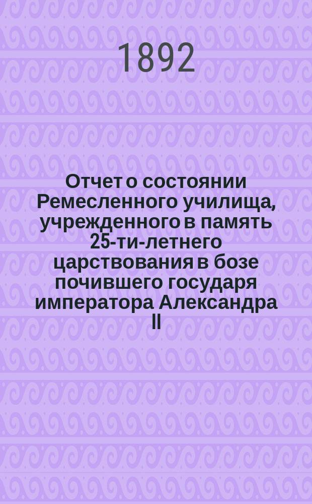 Отчет о состоянии Ремесленного училища, учрежденного в память 25-ти-летнего царствования в бозе почившего государя императора Александра II... и Училища-приюта... Еврейской общины в Москве... с 1 октября 1890 г. по 1 октября 1891 г.