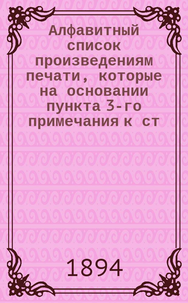 Алфавитный список произведениям печати, которые на основании пункта 3-го примечания к ст. 175 Уст. о ценз. и печ., воспрещены министром внутренних дел к обращению в публичных библиотеках и общественных читальнях : Сост. в Гл. упр. по делам печати по 1 янв. 1894 г