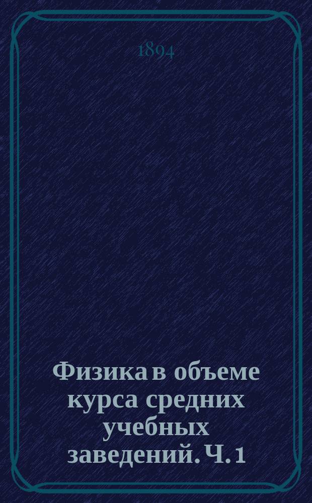 Физика в объеме курса средних учебных заведений. [Ч. 1] : Предварительные понятия ; Тяжесть ; Теплота ; Звук ; Приложения