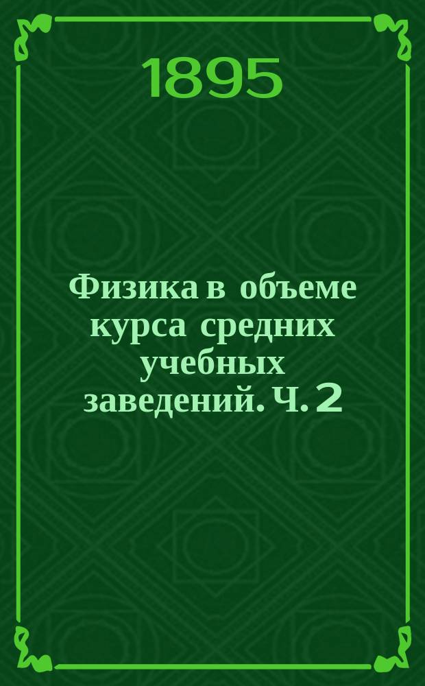 Физика в объеме курса средних учебных заведений. [Ч. 2] : Свет ; Статическое электричество ; Магнетизм ; Динамическое электричество ; Распространение теплоты ; Метеорология ; Приложения