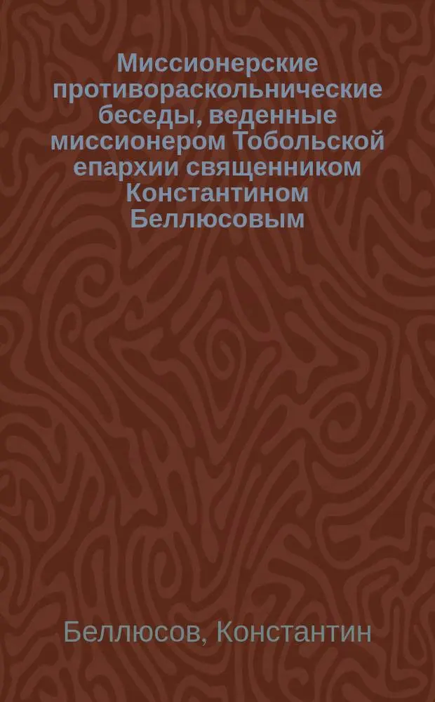 Миссионерские противораскольнические беседы, веденные миссионером Тобольской епархии священником Константином Беллюсовым : Вып. 1-
