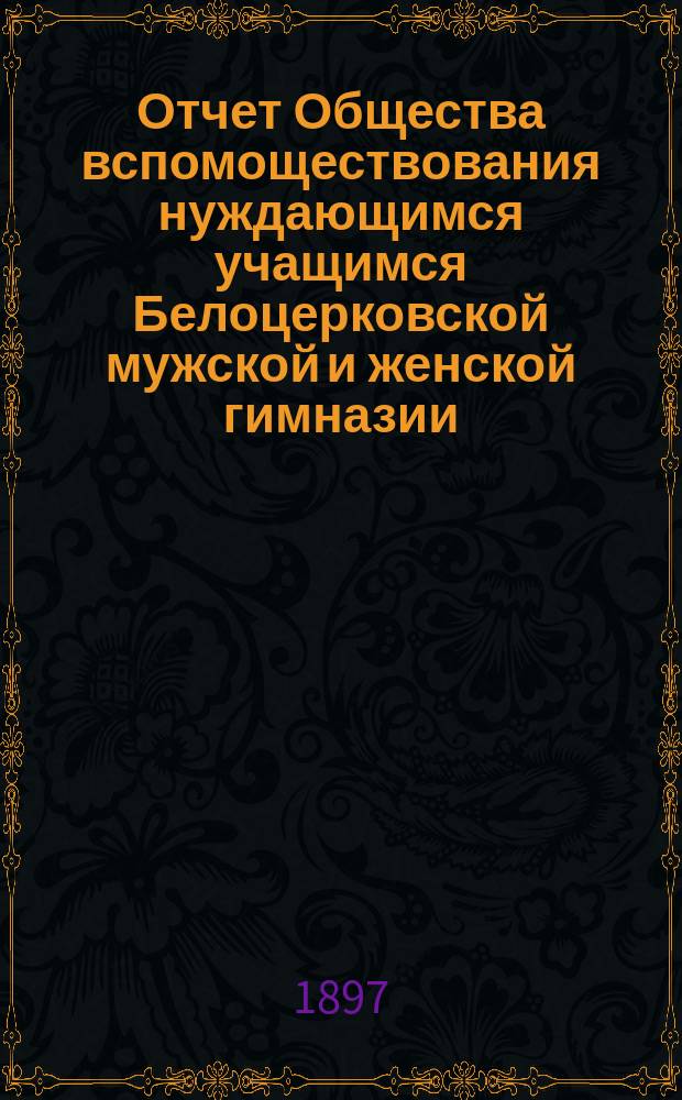 Отчет Общества вспомоществования нуждающимся учащимся Белоцерковской мужской и женской гимназии ... ... за 1896 год