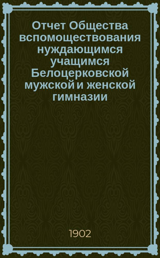 Отчет Общества вспомоществования нуждающимся учащимся Белоцерковской мужской и женской гимназии ... ... за 1902 год