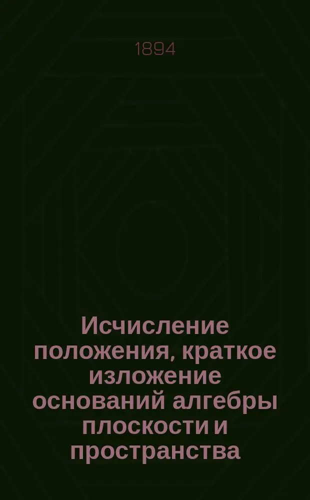 Исчисление положения, краткое изложение оснований алгебры плоскости и пространства : Чит. ... в заседании Харьковск. математич. о-ва 18 марта 1893 г.