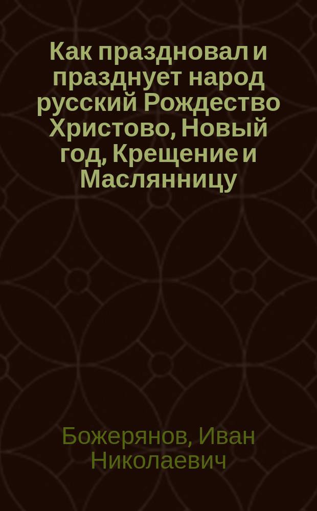 Как праздновал и празднует народ русский Рождество Христово, Новый год, Крещение и Маслянницу : Ист. очерк И.Н. Божерянова