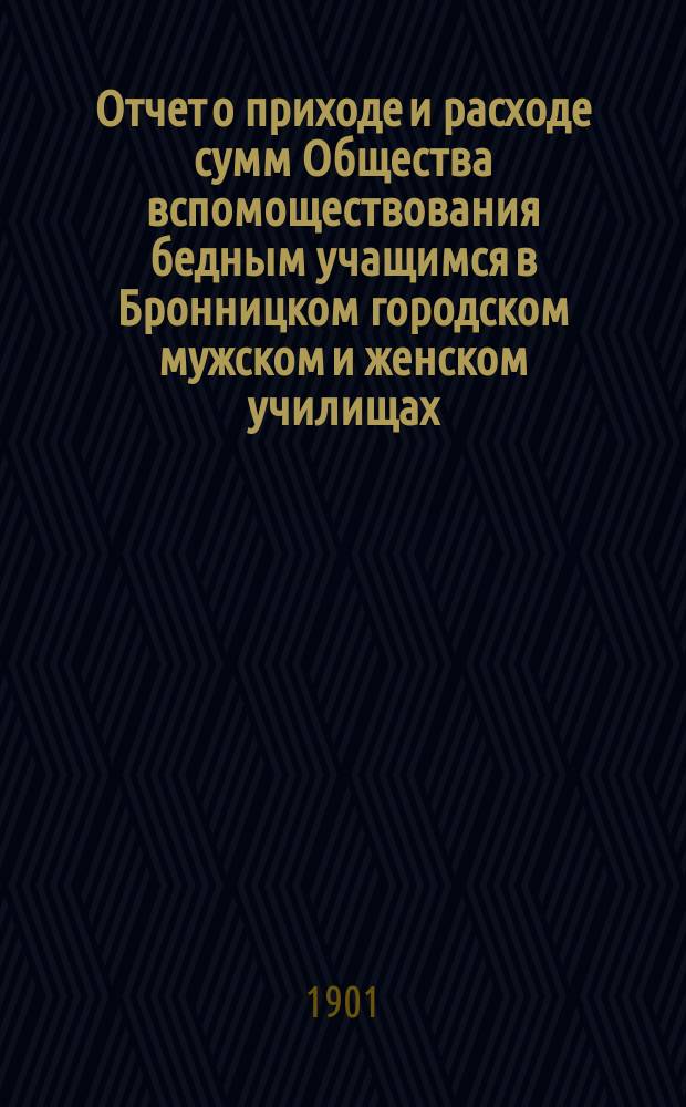Отчет о приходе и расходе сумм Общества вспомоществования бедным учащимся в Бронницком городском мужском и женском училищах. ... с 1 января 1900 г. по 1 января 1901 г.