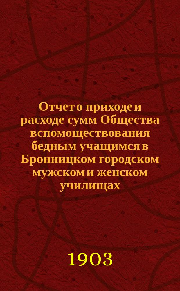 Отчет о приходе и расходе сумм Общества вспомоществования бедным учащимся в Бронницком городском мужском и женском училищах. ... с 1 января 1902 г. по 1 января 1903 г.