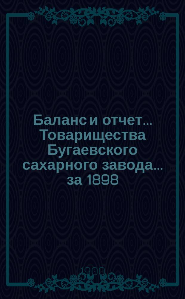 Баланс и отчет... Товарищества Бугаевского сахарного завода... ... за 1898/9 операционный год, т. е. с 1 июля 1898 по 1 июля 1899 года