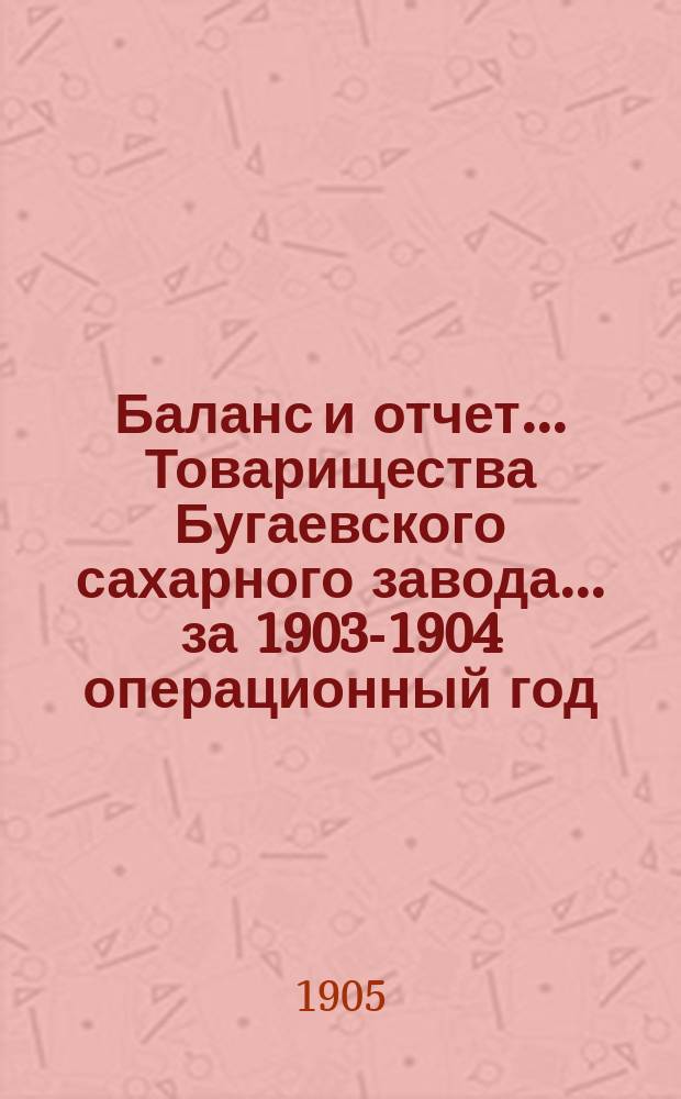 Баланс и отчет... Товарищества Бугаевского сахарного завода... ... за 1903-1904 операционный год