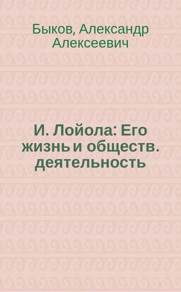И. Лойола : Его жизнь и обществ. деятельность : Биогр. очерк А.А. Быкова : С портр. Лойолы, грав. в Лейпциге Геданом