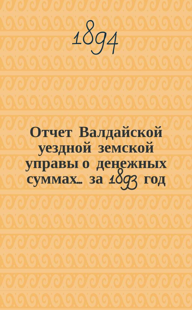 Отчет Валдайской уездной земской управы о денежных суммах... ... за 1893 год