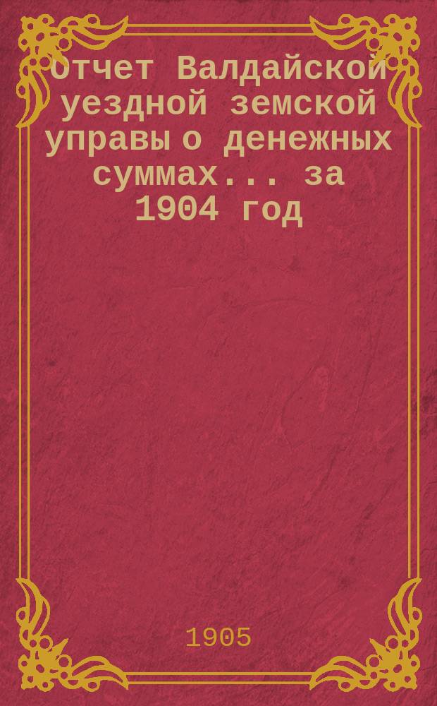 Отчет Валдайской уездной земской управы о денежных суммах... ... за 1904 год