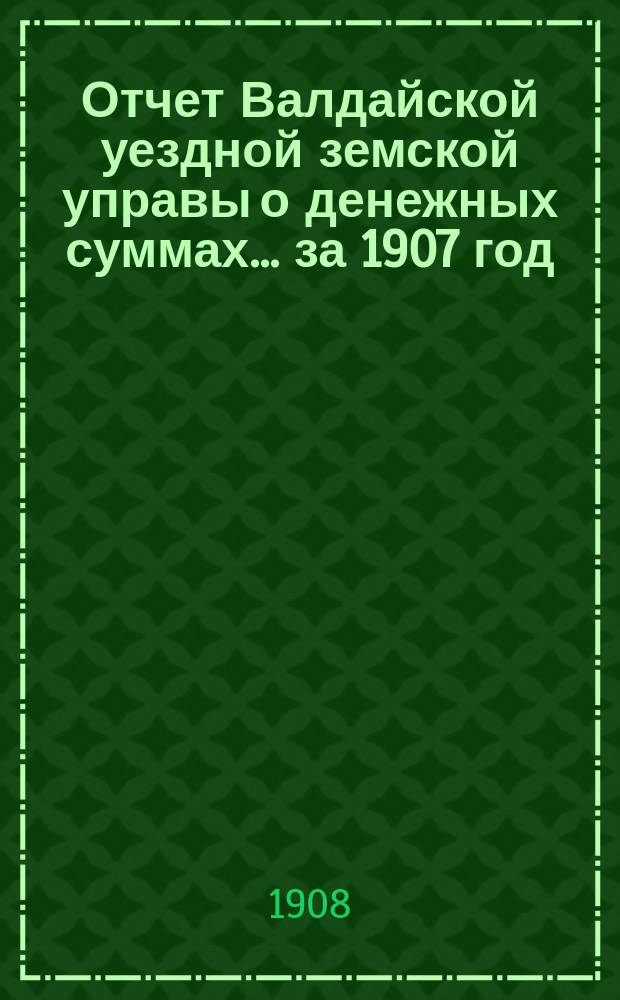 Отчет Валдайской уездной земской управы о денежных суммах... ... за 1907 год