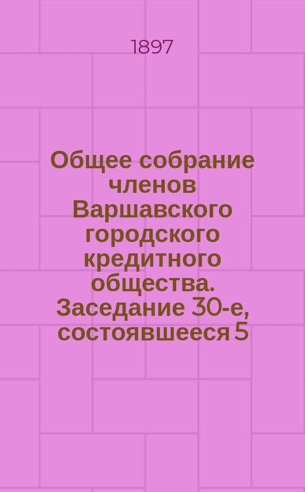 Общее собрание членов Варшавского городского кредитного общества. Заседание 30-е, состоявшееся 5 (17) декабря 1896 г.