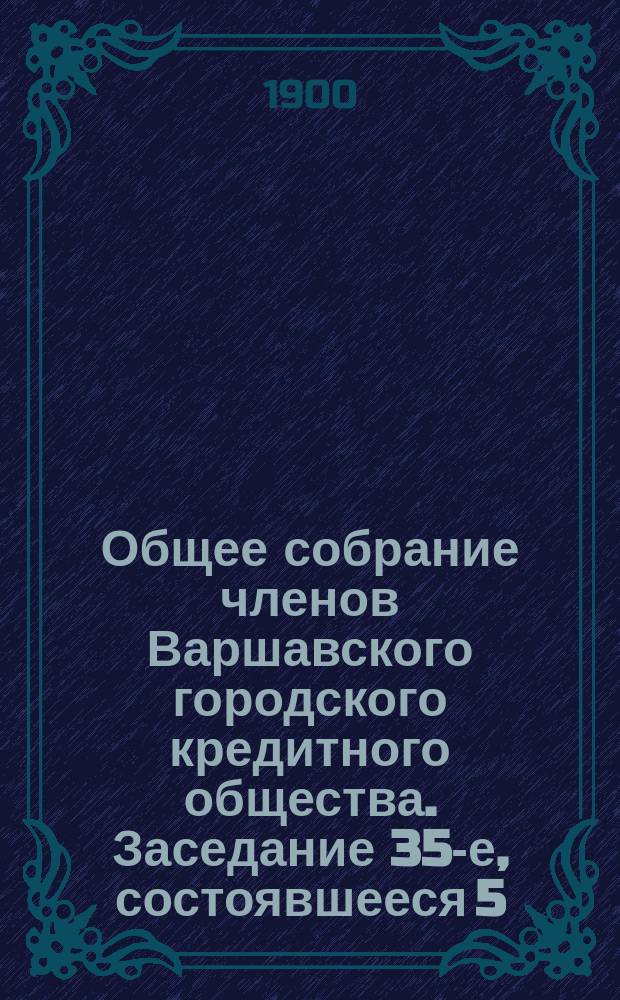 Общее собрание членов Варшавского городского кредитного общества. Заседание 35-е, состоявшееся 5/17 января 1900 года