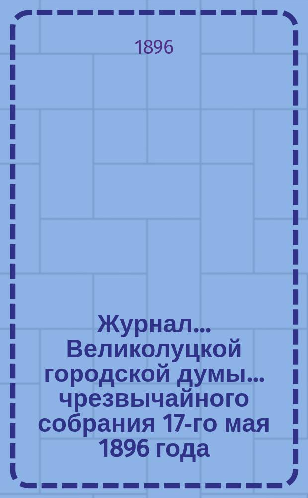 Журнал... Великолуцкой городской думы... ... чрезвычайного собрания 17-го мая 1896 года