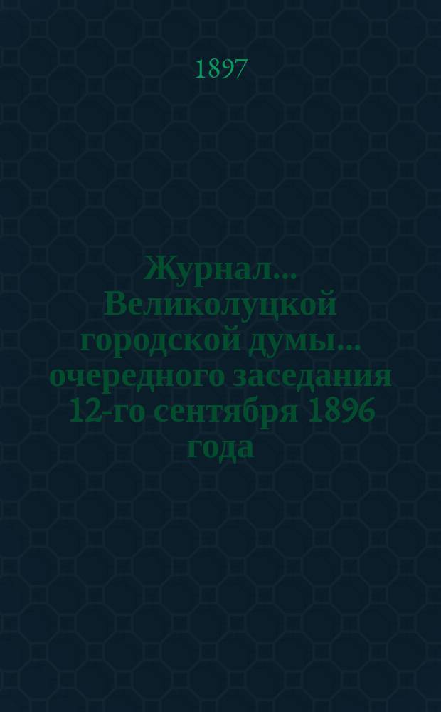 Журнал... Великолуцкой городской думы... ... очередного заседания 12-го сентября 1896 года : ... очередного заседания 12-го сентября 1896 года ; ... чрезвычайного собрания 28 октября 1896 года ; ... очередного заседания 29 ноября 1896 года ; ... заседания 30 ноября, 2 декабря 1896 года