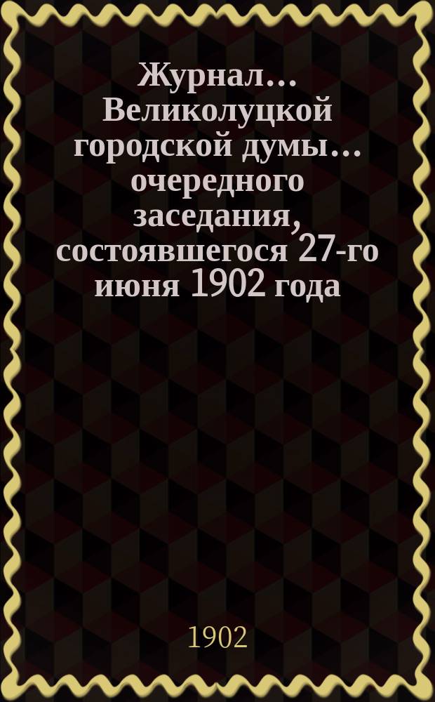 Журнал... Великолуцкой городской думы... ... очередного заседания, состоявшегося 27-го июня 1902 года