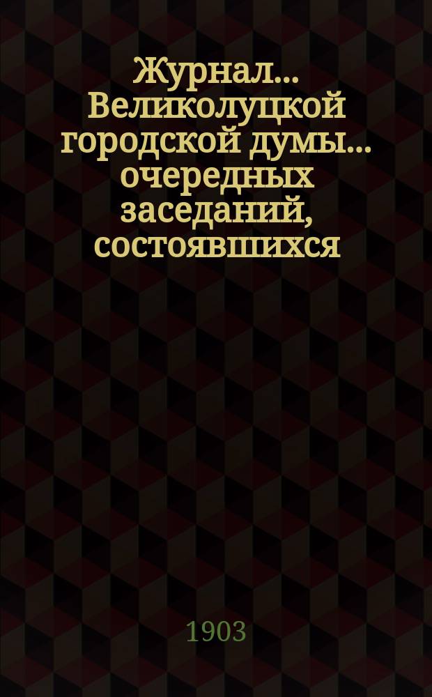 Журнал... Великолуцкой городской думы... ... очередных заседаний, состоявшихся: 16-го сентября, 17, 31 октября 1903 года