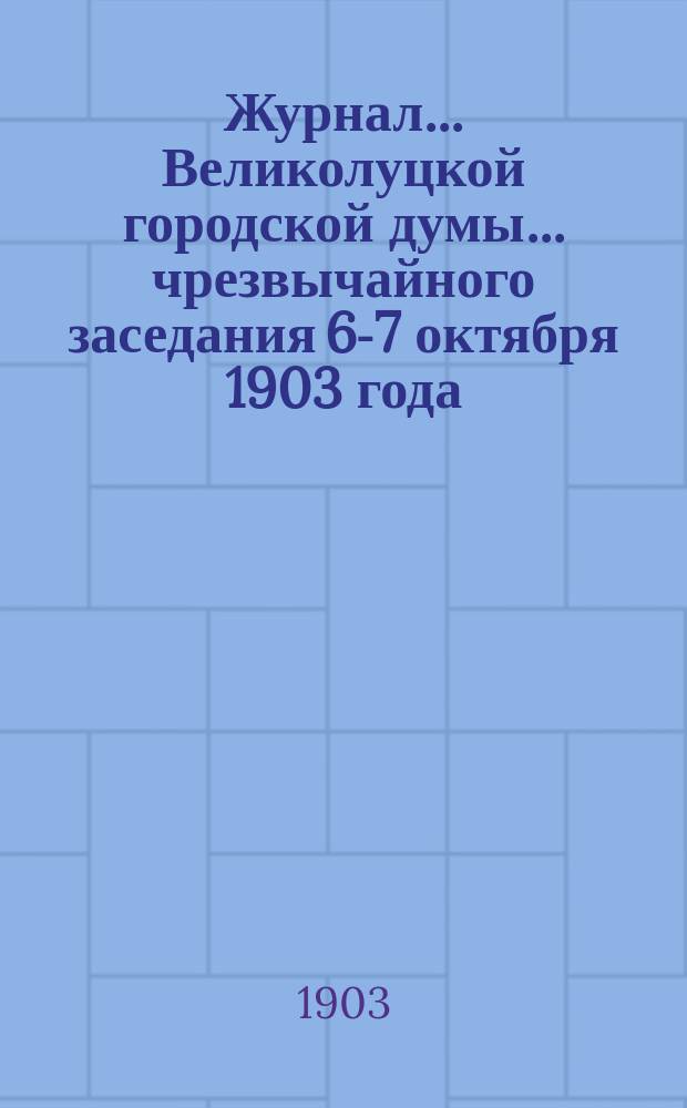 Журнал... Великолуцкой городской думы... ... чрезвычайного заседания 6-7 октября 1903 года