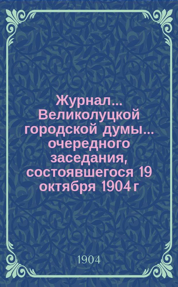 Журнал... Великолуцкой городской думы... ... очередного заседания, состоявшегося 19 октября 1904 г.