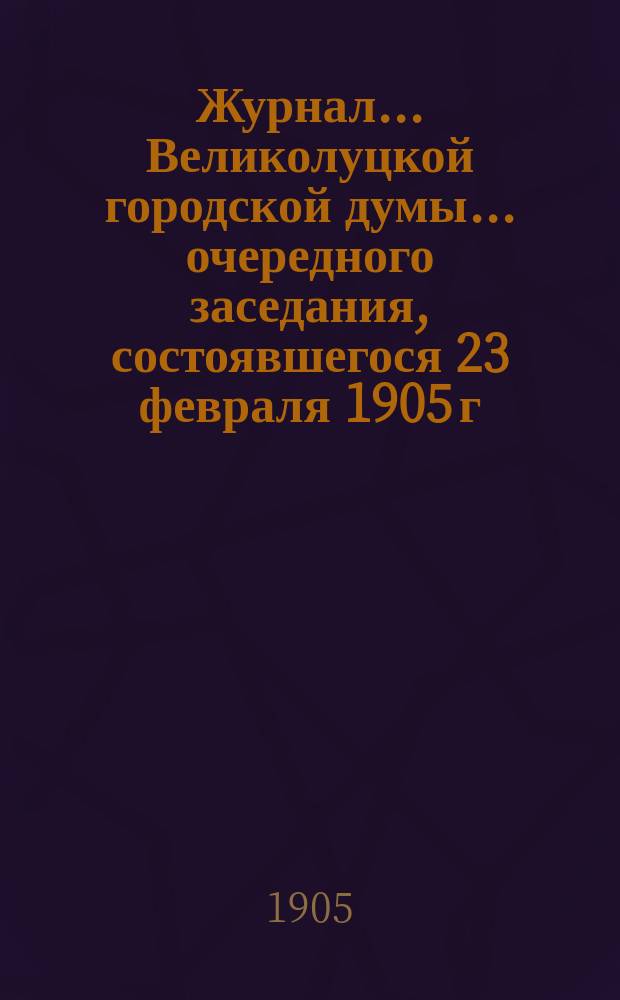 Журнал... Великолуцкой городской думы... ... очередного заседания, состоявшегося 23 февраля 1905 г. : ... очередного заседания, состоявшегося 23 февраля 1905 г. ; ... чрезвычайного собрания, состоявшегося 8 марта 1905 г.