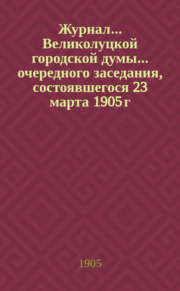 Журнал... Великолуцкой городской думы... ... очередного заседания, состоявшегося 23 марта 1905 г. : ... очередного заседания, состоявшегося 23 марта 1905 г. ; ... чрезвычайного собрания, состоявшегося 31 марта 1905 г.