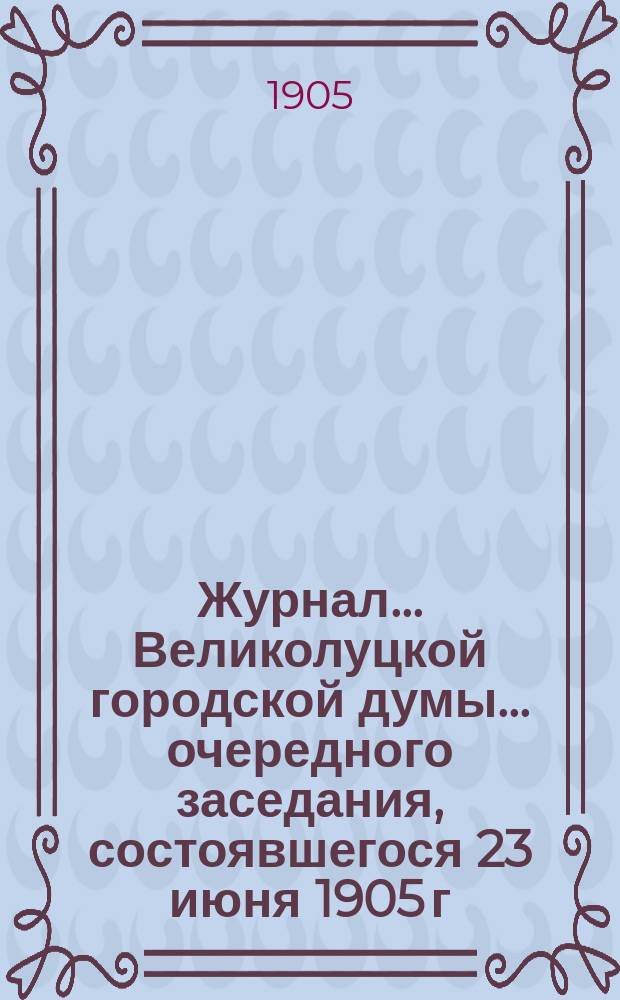 Журнал... Великолуцкой городской думы... ... очередного заседания, состоявшегося 23 июня 1905 г.