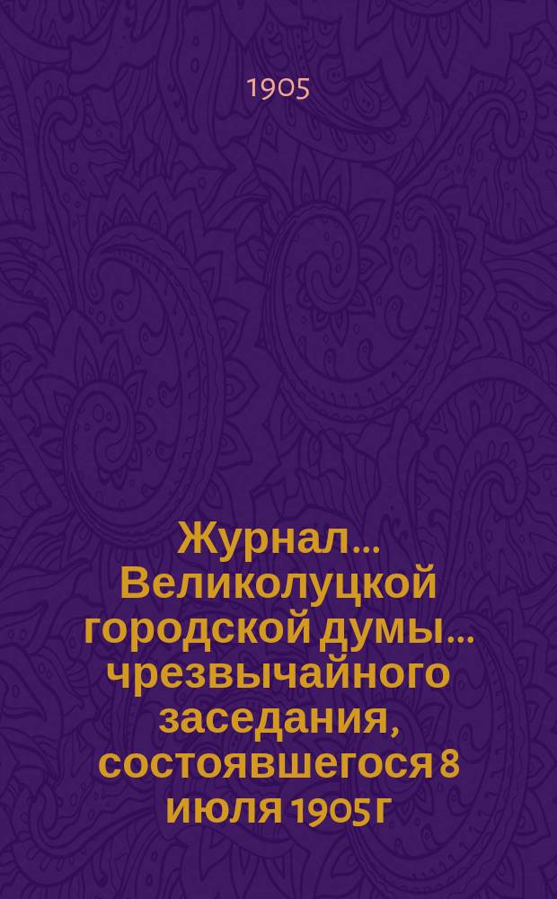 Журнал... Великолуцкой городской думы... ... чрезвычайного заседания, состоявшегося 8 июля 1905 г. : ... чрезвычайного заседания, состоявшегося 8 июля 1905 г. ; ... очередного заседания, состоявшегося 25 июля 1905 года