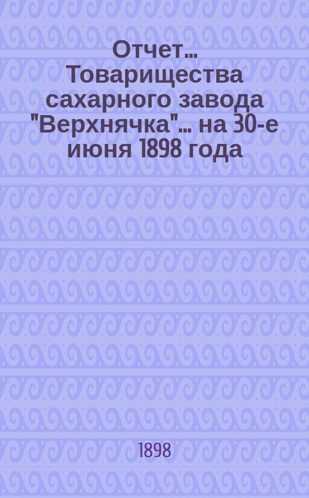 Отчет... Товарищества сахарного завода "Верхнячка"... ... на 30-е июня 1898 года