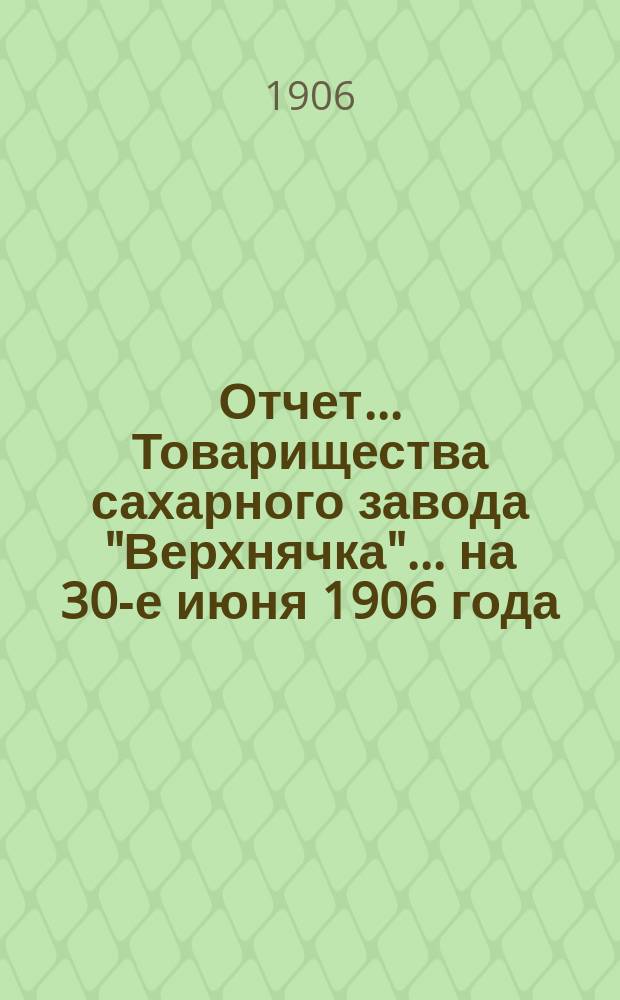 Отчет... Товарищества сахарного завода "Верхнячка"... ... на 30-е июня 1906 года