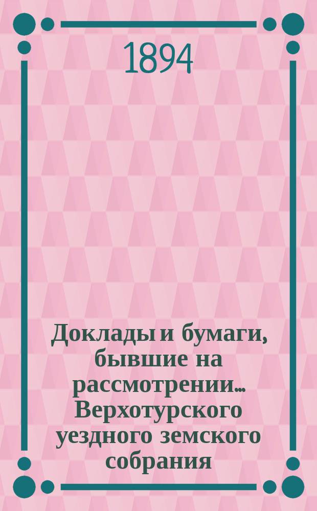 Доклады и бумаги, бывшие на рассмотрении... Верхотурского уездного земского собрания... XXIV очередного... 1893 года
