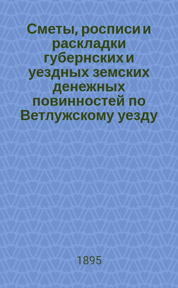 Сметы, росписи и раскладки губернских и уездных земских денежных повинностей по Ветлужскому уезду... на 1895 год