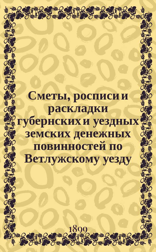 Сметы, росписи и раскладки губернских и уездных земских денежных повинностей по Ветлужскому уезду... на 1899 год