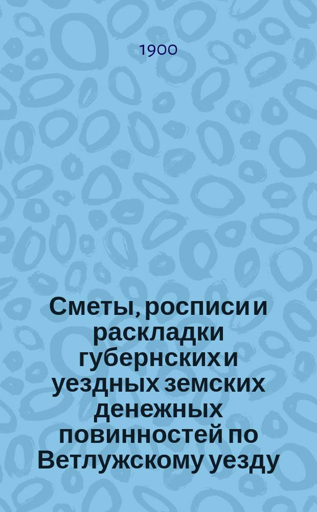 Сметы, росписи и раскладки губернских и уездных земских денежных повинностей по Ветлужскому уезду... на 1900 год
