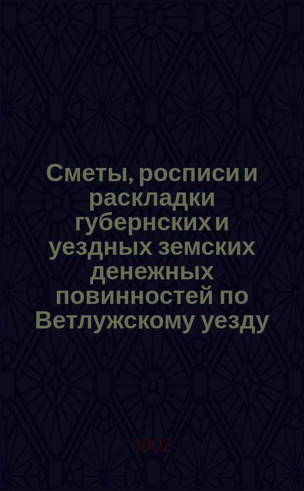 Сметы, росписи и раскладки губернских и уездных земских денежных повинностей по Ветлужскому уезду... на 1902 год