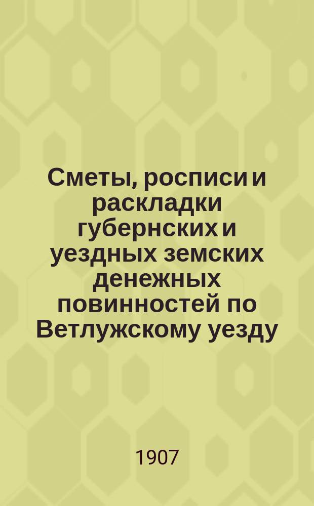 Сметы, росписи и раскладки губернских и уездных земских денежных повинностей по Ветлужскому уезду... на 1907 год