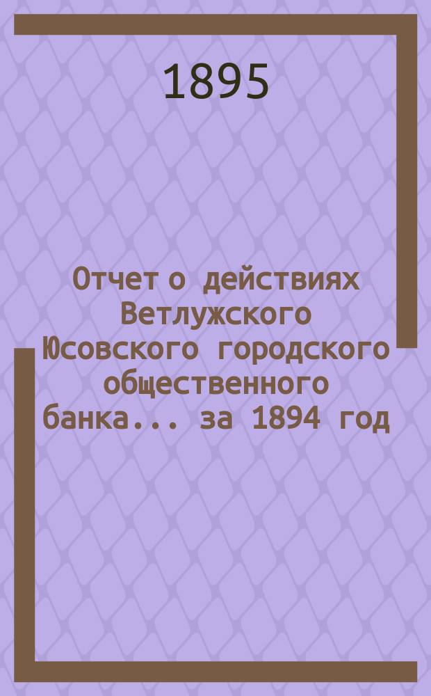Отчет о действиях Ветлужского Юсовского городского общественного банка... ... за 1894 год