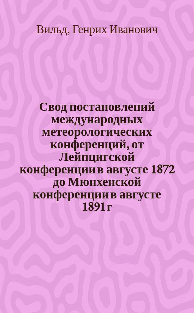 Свод постановлений международных метеорологических конференций, от Лейпцигской конференции в августе 1872 до Мюнхенской конференции в августе 1891 г. включительно : Чит. в заседании Физ.-матем. отд. 24 ноября 1893 г