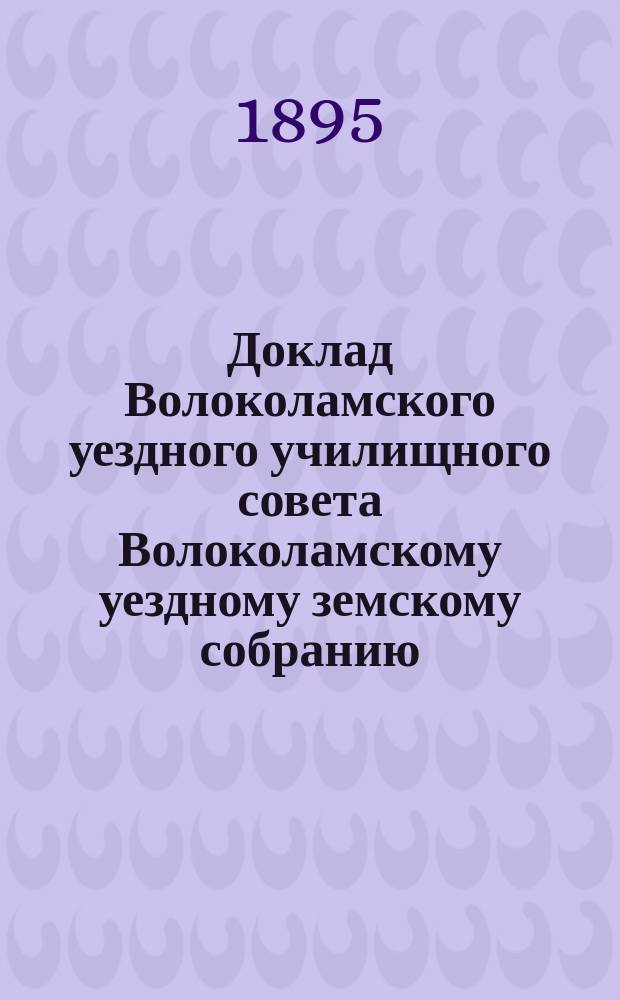 Доклад Волоколамского уездного училищного совета Волоколамскому уездному земскому собранию... ... [за 1894/5 г.